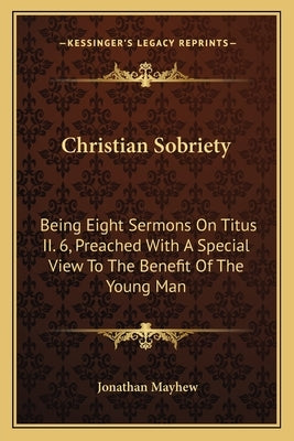 Christian Sobriety: Being Eight Sermons On Titus II. 6, Preached With A Special View To The Benefit Of The Young Man by Mayhew, Jonathan