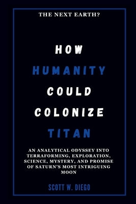 How Humanity Could Colonize Titan: The Next Earth?: An Analytical Odyssey into Terraforming, Exploration, Science, Mystery, and Promise of Saturn's Mo by W. Diego, Scott