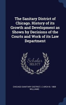 The Sanitary District of Chicago. History of its Growth and Development as Shown by Decisions of the Courts and Work of its Law Department by District, Chicago Sanitary