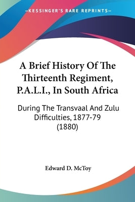 A Brief History of the Thirteenth Regiment, P.A.L.I., in South Africa: During the Transvaal and Zulu Difficulties, 1877-79 (1880) by McToy, Edward D.