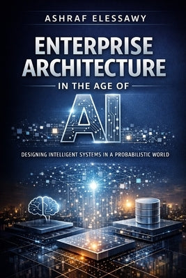Enterprise Architecture in the Age of AI: Designing Intelligent Systems in a Probabilistic World by Elessawy, Ashraf