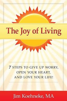 The Joy of Living: 7 Steps to Give Up Worry, Open Your Heart, and Love Your Life! by Koehneke Ma, Jim