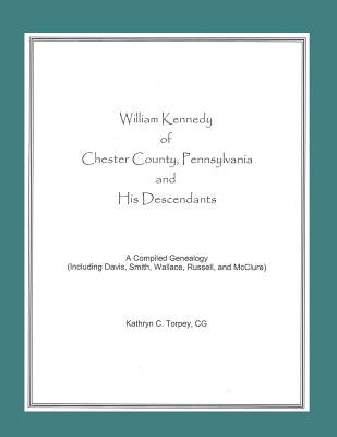 William Kennedy of Chester County, Pennsylvania, and His Descendants: A Compiled Genealogy (Including Davis, Smith, Wallace, Russell, and McClure) by Torpey, Kathryn Chambers