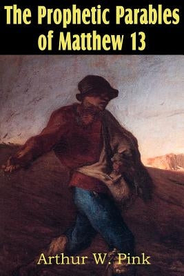 The Prophetic Parables of Matthew 13 by Pink, Arthur W.