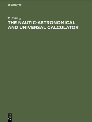 The Nautic-Astronomical and Universal Calculator: The Mechanical Solving of All Arithmetical Problems, Plane and Spherical Trigonometry, Including Ter by Nelting, R.