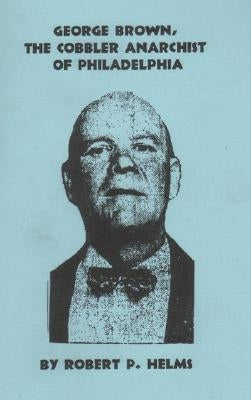 George Brown, the Cobbler Anarchist of Philadelphia by Helms, Robert P.