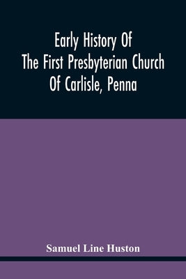 Early History Of The First Presbyterian Church Of Carlisle, Penna by Line Huston, Samuel