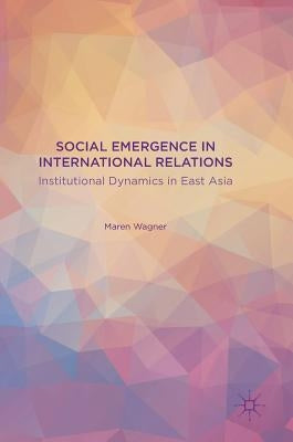 Social Emergence in International Relations: Institutional Dynamics in East Asia by Wagner, Maren