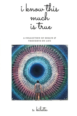I Know This Much is True: A Collection of Essays & Thoughts on Life by Kilata, S.