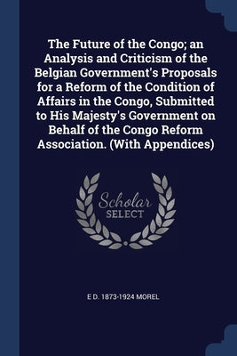 The Future of the Congo; an Analysis and Criticism of the Belgian Government's Proposals for a Reform of the Condition of Affairs in the Congo, Submit by Morel, E. D. 1873-1924