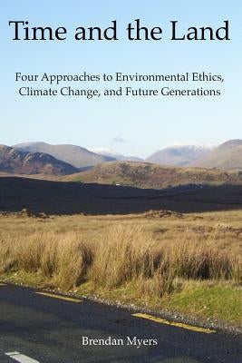 Time and the Land: Four Approaches to Environmental Ethics, Climate Change, and Future Generations by Myers, Brendan
