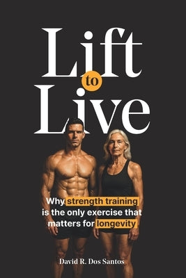Lift to Live: Evidence-Based Strength Training Protocol for Longevity-Minded People Who Want to Build Muscle and Stay Functional for Life by Dos Santos, David R.