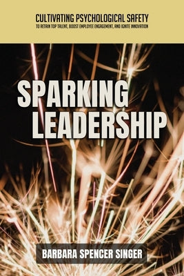 Sparking Leadership: Cultivating Psychological Safety to Retain Top Talent, Boost Employee Engagement, and Ignite Innovation by Singer, Barbara