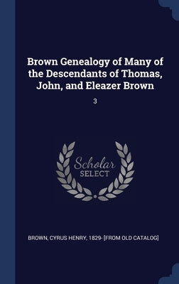 Brown Genealogy of Many of the Descendants of Thomas, John, and Eleazer Brown: 3 by Brown, Cyrus Henry 1829- [From Old Cata