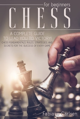 Chess For Beginners: A Complete Guide To Leading You To Victory! Chess Fundamentals, Rules, Strategies and Secrets For The Success of Every by Carlsen, Fabiano