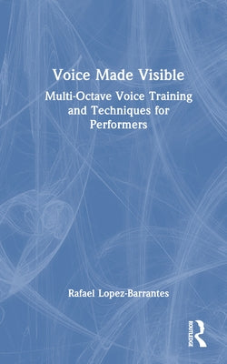 Voice Made Visible: Multi-Octave Voice Training and Techniques for Performers by Lopez-Barrantes, Rafael