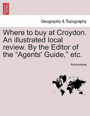 Where to Buy at Croydon. an Illustrated Local Review. by the Editor of the Agents' Guide, Etc. by Anonymous
