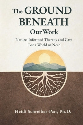 The Ground Beneath Our Work: Nature-Informed Therapy and Care for a World in Need by Schreiber-Pan, Heidi