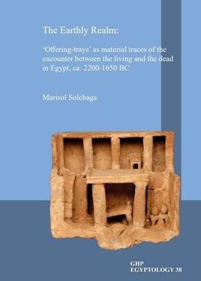 The Earthly Realm: 'Offering-Trays' as Material Traces of the Encounter Between the Living and the Dead in Egypt, Ca. 2200-1650 BC by Solchaga, Marisol