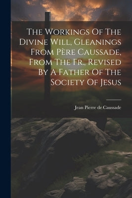 The Workings Of The Divine Will, Gleanings From Père Caussade, From The Fr., Revised By A Father Of The Society Of Jesus by Jean Pierre de Caussade