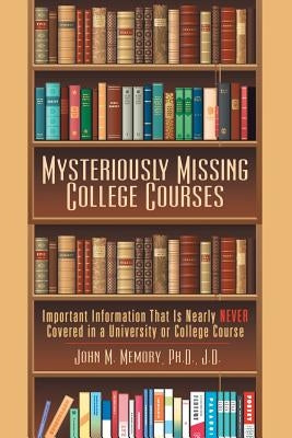 Mysteriously Missing College Courses: Important Information That Is Nearly Never Covered in a University or College Course by Memory J. D., John M.