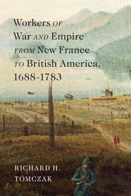 Workers of War and Empire from New France to British America, 1688-1783: Volume 10 by Tomczak, Richard H.