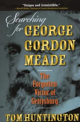 Searching for George Gordon Meade: The Forgotten Victor of Gettysburg by Huntington, Tom