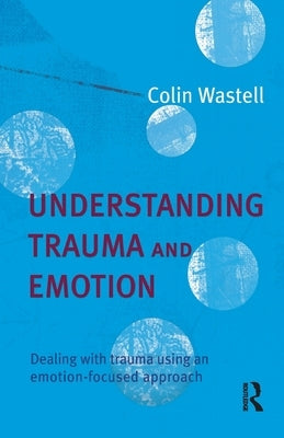 Understanding Trauma and Emotion: Dealing with trauma using an emotion-focused approach by Wastell, Colin