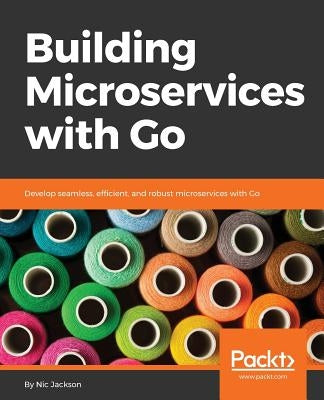 Building Microservices with Go: Develop seamless, efficient, and robust microservices with Go by Jackson, Nic