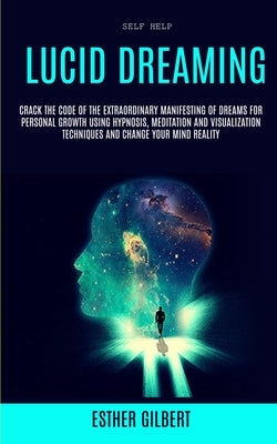 Self Help: Lucid Dreaming: Crack The Code Of The Extraordinary Manifesting Of Dreams For Personal Growth Using Hypnosis, Meditati by Gilbert, Esther