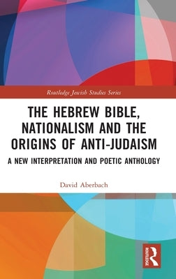 The Hebrew Bible, Nationalism and the Origins of Anti-Judaism: A New Interpretation and Poetic Anthology by Aberbach, David