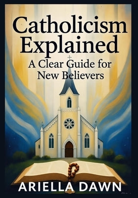 Catholicism Explained: A Clear Guide for New Believers: "A Simple and Comprehensive Introduction to Catholic Beliefs, Practices, and Traditions for Be by Dawn, Ariella