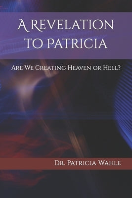 A Revelation to Patricia: Are We Creating Heaven or Hell? by Wahle, Patricia