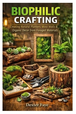 Biophilic Crafting: Creating Natural Planters, Moss Walls & Organic Decor from Foraged Materials by Faye, Dexter