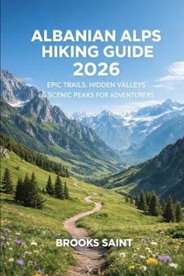 Albanian Alps Hiking Guide 2026: Epic Trails, Hidden Valleys & Scenic Peaks for Adventurers by Saint, Brooks