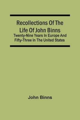 Recollections Of The Life Of John Binns; Twenty-Nine Years In Europe And Fifty-Three In The United States by Binns, John