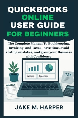 QuickBooks Online User Guide for Beginners: The Complete Manual To Bookkeeping, Invoicing, and Taxes - Save Time, Avoid Costing Mistake, and Grow Your by Harper, Jake M.