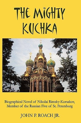 The Mighty Kuchka: Biographical Novel of Nikolai Rimsky-Korsakov, Member of the Russian Five of St. Petersburg by John P. Roach Jr.
