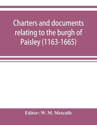 Charters and documents relating to the burgh of Paisley (1163-1665) and extracts from the records of the town council (1594-1620) by M. Metcalfe, W.