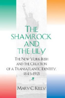 The Shamrock and the Lily: The New York Irish and the Creation of a Transatlantic Identity, 1845-1921 by Kelly, Mary C.