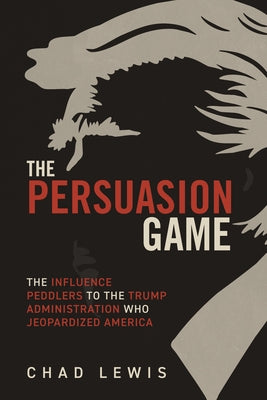 The Persuasion Game: The Influence Peddlers to the Trump Administration Who Jeopardized America by Lewis, Chad