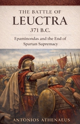 The Battle of Leuctra 371 B.C.: Epaminondas and the End of Spartan Supremacy by Athenaeus, Antonios
