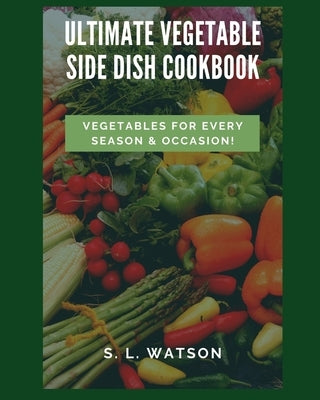 Ultimate Vegetable Side Dish Cookbook: Vegetables For Every Season & Occasion! by Watson, S. L.