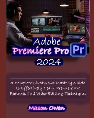 Adobe Premiere Pro 2024: A Complete Illustrative Mastery Guide to Effectively Learn Premiere Pro Features and Video Editing Techniques by Owen, Mason