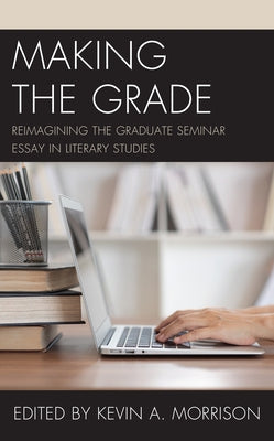 Making the Grade: Reimagining the Graduate Seminar Essay in Literary Studies by Morrison, Kevin A.