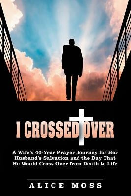I Crossed Over: A Wife's 40-Year Prayer Journey for Her Husband's Salvation and the Day That He Would Cross Over from Death to Life by Moss, Alice