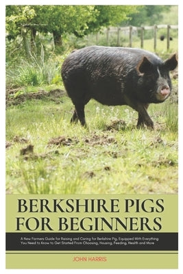 Berkshire Pigs for Beginners: A New Farmers Guide for Raising and Caring for Berkshire Pig, equipped with Everything You Need to Know to Get Started by Harris, John