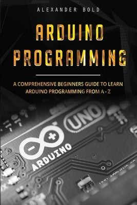 Arduino Programming: A Comprehensive Beginner's Guide to Learn Arduino Programming from A-Z by Bold, Alexander