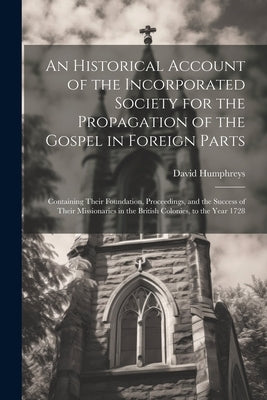 An Historical Account of the Incorporated Society for the Propagation of the Gospel in Foreign Parts: Containing Their Foundation, Proceedings, and th by Humphreys, David