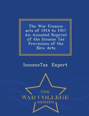 The War Finance Acts of 1914 to 1917 an Annoted Reprint of the Income Tax Provisions of the New Acts - War College Series by Expert, Incometax